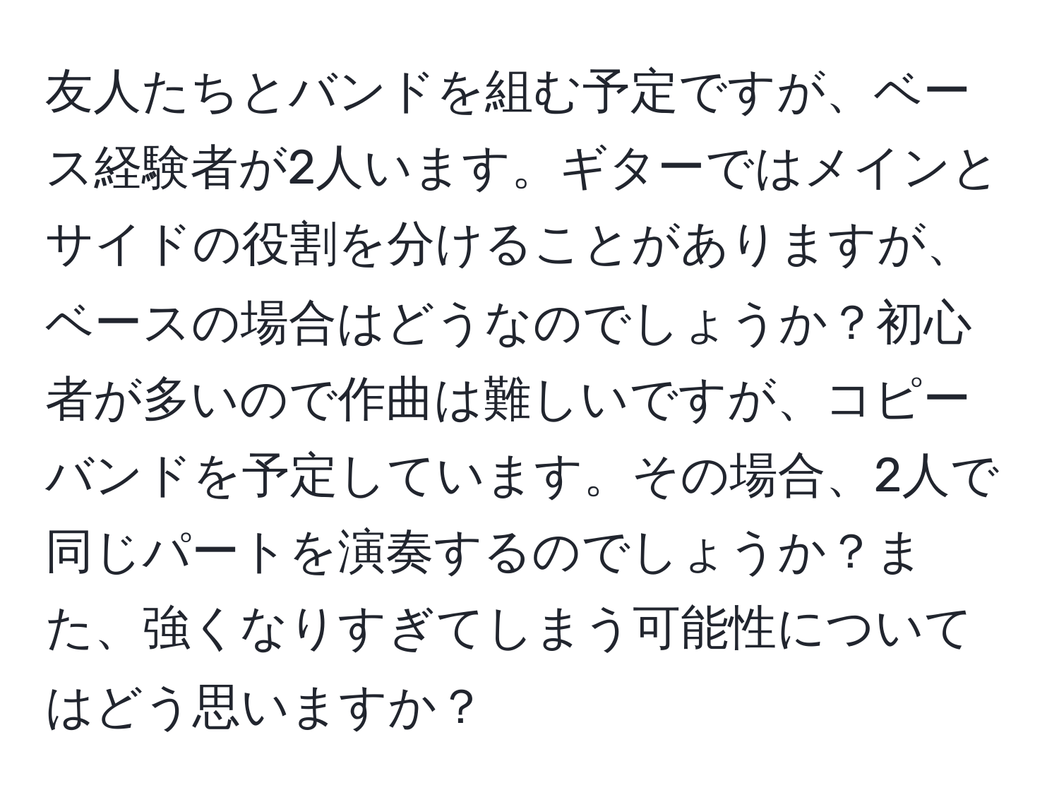 友人たちとバンドを組む予定ですが、ベース経験者が2人います。ギターではメインとサイドの役割を分けることがありますが、ベースの場合はどうなのでしょうか？初心者が多いので作曲は難しいですが、コピーバンドを予定しています。その場合、2人で同じパートを演奏するのでしょうか？また、強くなりすぎてしまう可能性についてはどう思いますか？