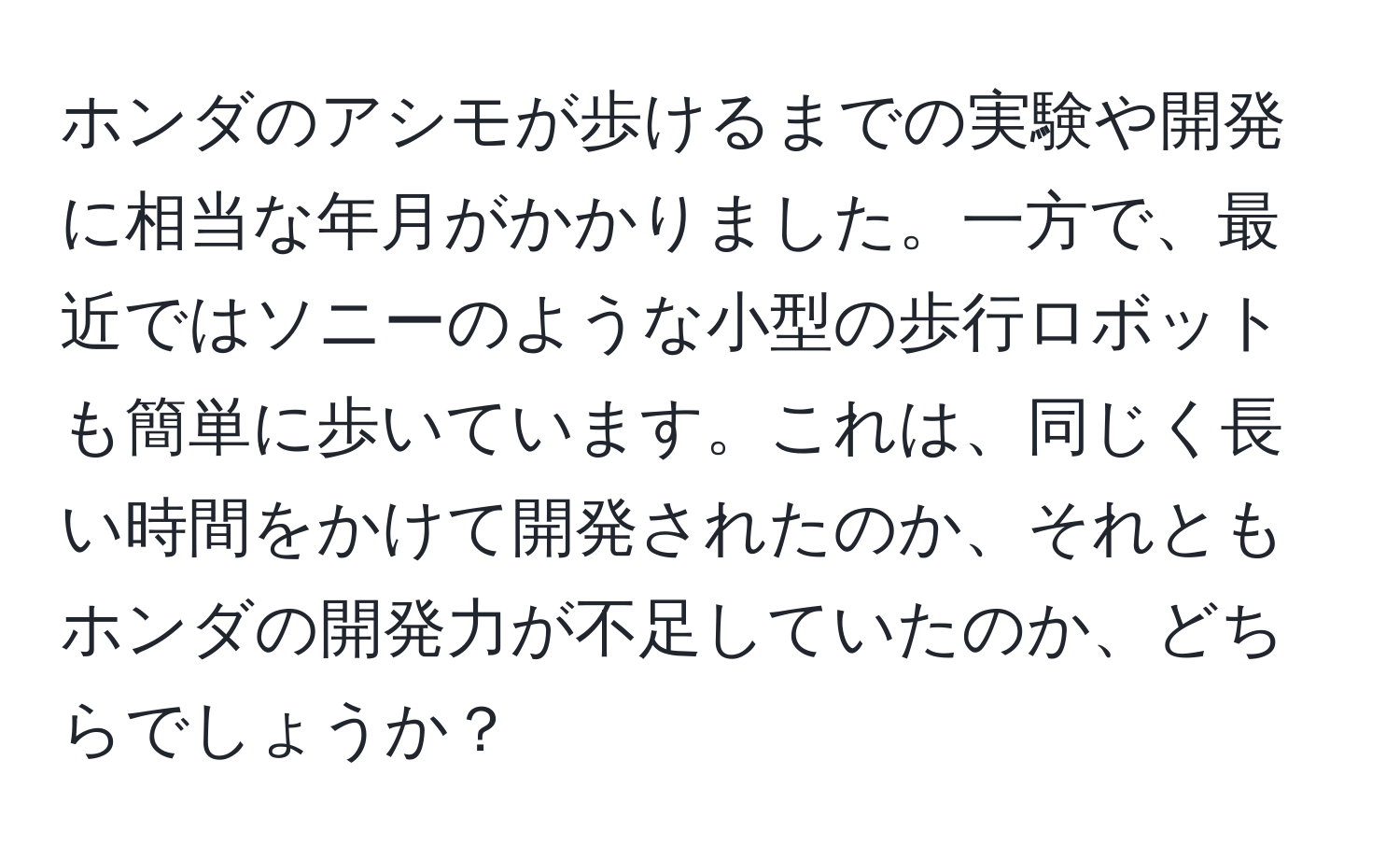 ホンダのアシモが歩けるまでの実験や開発に相当な年月がかかりました。一方で、最近ではソニーのような小型の歩行ロボットも簡単に歩いています。これは、同じく長い時間をかけて開発されたのか、それともホンダの開発力が不足していたのか、どちらでしょうか？
