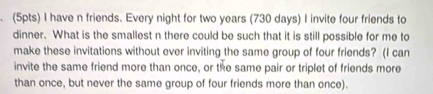 have n friends. Every night for two years (730 days) I invite four friends to 
dinner. What is the smallest n there could be such that it is still possible for me to 
make these invitations without ever inviting the same group of four friends? (I can 
invite the same friend more than once, or the same pair or triplet of friends more 
than once, but never the same group of four friends more than once).