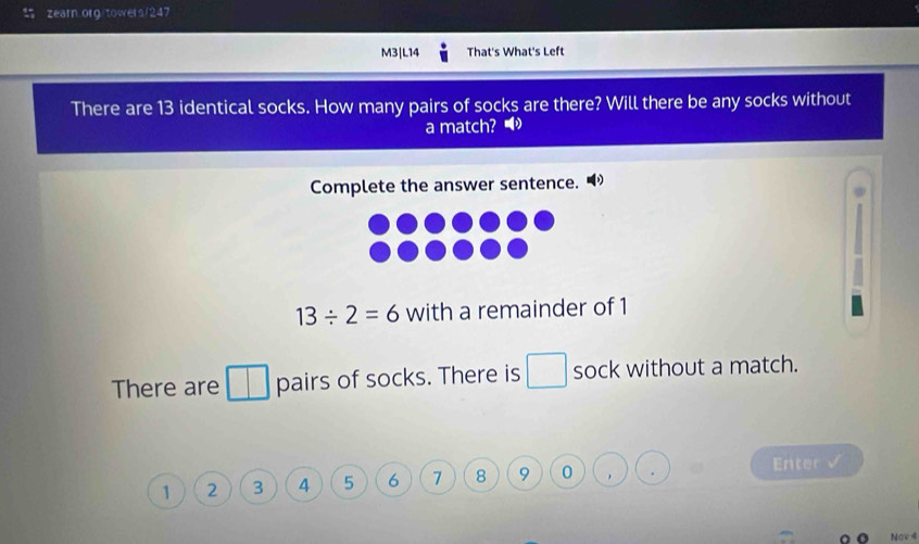 M3|L14 That's What's Left 
There are 13 identical socks. How many pairs of socks are there? Will there be any socks without 
a match? ● 
Complete the answer sentence.
13/ 2=6 with a remainder of 1
There are pairs of socks. There is □ sock without a match.
1 2 3 4 5 6 7 8 9 0 Enter √ 
Nov 4