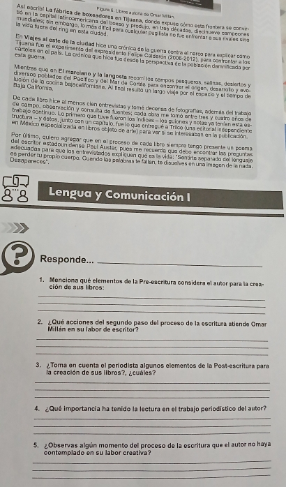 Figura 6. Libros autoria de Omar Millán
As! escribl La fábrica de boxeadores en Tiluana, donde expuse cómo esta frontera se convir-
tió en la capital latinoamencana del boxeo y produjo, en tras décadas, diecnueve campeones
mundiales; sin embargo, lo más difícil para cualquier pueilista no fue enfrentar a sas rvales sino
la vida fuera del ring en esta cludad .
En Vlajes al este de la cludad hica una crónica de la guerra contra el narco para explicar cómo
Tijuana fue el experimento del expresidente Felipa Calderón (2008-2012), para confrentar a los
esla guerra cárteles en el país. La cronica que hice fue desde la perspectiva de la población damnificada por
Mientras que en El marciano y la langosta recorri los campos pesqueros, salinas, desiertos y
diversos poblados del Pacífico y del Mar de Cortás para encentrar el crigen, desarrollo y evo
Baja California. lución de la cocina bajaca liforiana. Al final resultó un largo viaje por el espacio y el sempo de
De cada libro hice al menos cien entrevistas y tomó decenas de fotografías, además del trabajo
de campo, observación y consulta de fuentes; cada obra me tomó entre tres y cuatro años de
trabajo continuo. Lo primero que tuve fueron los índices - los guienes y notas ya tenían esta es
tructura - y estos, junto con un capítulo, fue lo que entregué a Trice (una editorial independiente
en México especializada en libros objeto de arte) para ver si se interesaban en la publicación.
Por último, quiero agregar que en el proceso de cada libro siempre tengo presente un poema
del escritor estadounidense Paul Auster, pues me recuerda que debo encontrar las preguntas
adecuadas para que los entrevistados expliquen qué es la vida: "Sentirte separado del lengua e
Desapareces". es perder tu propio cuerpo. Guando las palabras le fallan, te disuelves en una imagen de la nada.
Lengua y Comunicación I
Responde..._
1. Menciona qué elementos de la Pre-escritura considera el autor para la crea-
ción de sus libros:
_
_
_
2. ¿Qué acciones del segundo paso del proceso de la escritura atiende Omar
Millán en su labor de escritor?
_
_
_
3. Toma en cuenta el periodista algunos elementos de la Post-escritura para
la creación de sus libros?, ¿cuáles?
_
_
_
4. ¿Qué importancia ha tenido la lectura en el trabajo periodístico del autor?
_
_
_
5. ¿Observas algún momento del proceso de la escritura que el autor no haya
contemplado en su labor creativa?
_
_
_