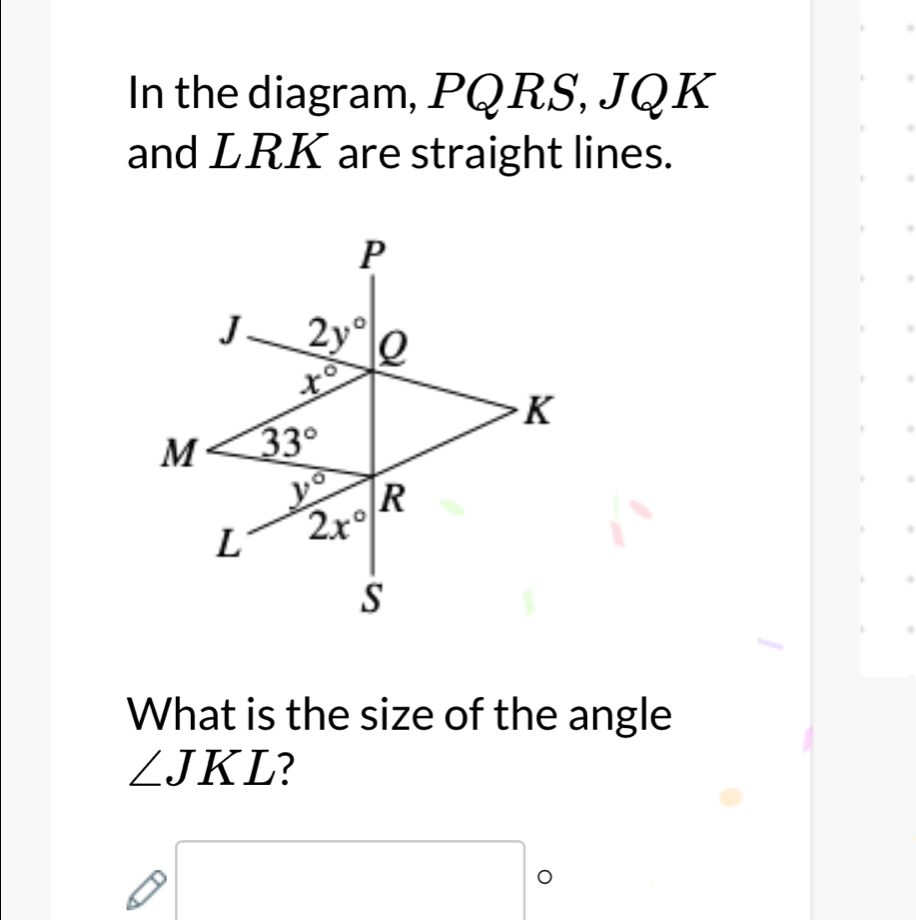 In the diagram, PQRS, JQK
and LRK are straight lines.
What is the size of the angle
∠ JKL 7