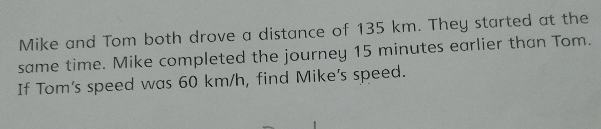 Mike and Tom both drove a distance of 135 km. They started at the 
same time. Mike completed the journey 15 minutes earlier than Tom. 
If Tom's speed was 60 km/h, find Mike’s speed.