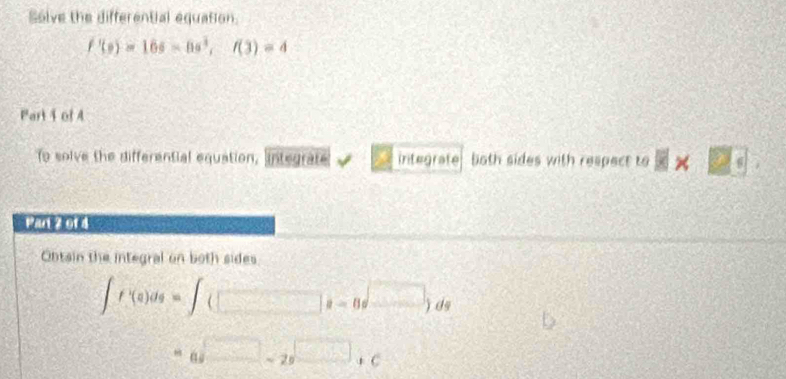 Solve the differential equation.
f'(0)=16s=0s^3, f(3)=4
Part 4 of A 
to solve the differential equation, ngrat integrafe both sides with respect to 8* □°
Pan 2 of 4 
Obtain the integral on both sides
∈t f'(a)ds=∈t (□ s-8s^(□))ds
=a□ -2a□ +c