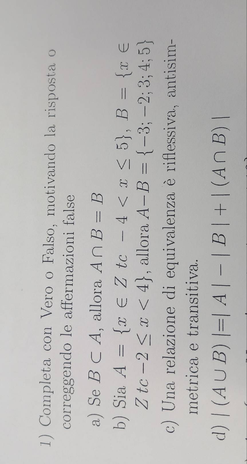 Completa con Vero o Falso, motivando la risposta o 
correggendo le affermazioni false 
a) Se B⊂ A , allora A∩ B=B
b) Sia A= x∈ Ztc-4 , B= x∈
Ztc-2≤ x<4 , allora A-B= -3;-2;3;4;5
c) Una relazione di equivalenza è riflessiva, antisim- 
metrica e transitiva. 
d) |(A∪ B)|=|A|-|B|+|(A∩ B)|