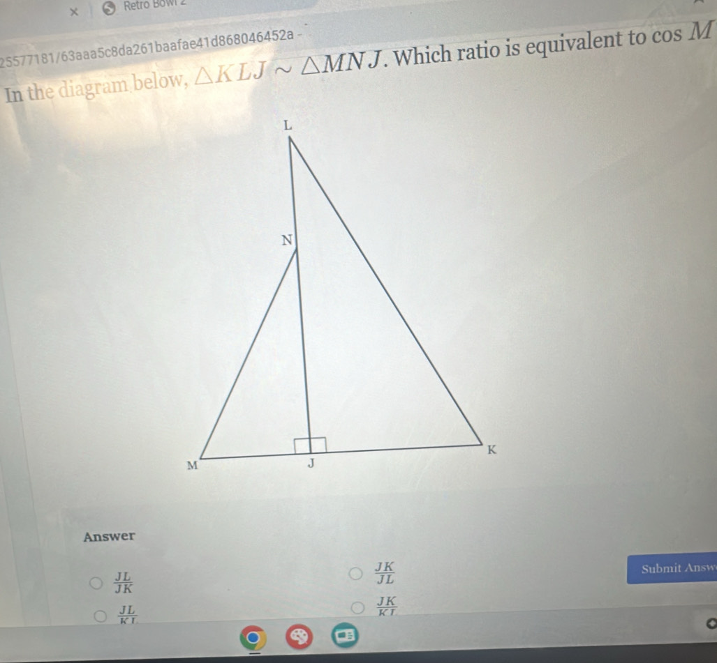 × Retro Bowi 2
25577181/63aaa5c8da261baafae41d868046452a -
In the diagram below, △ KLJsim △ MNJ. Which ratio is equivalent to cos M
Answer
 JL/JK 
 JK/JL 
Submit Answ
 JL/KL 
 JK/KI 