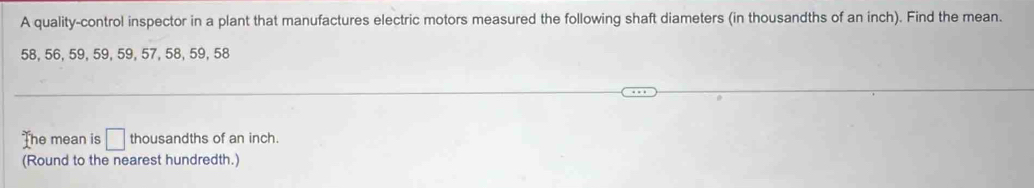 A quality-control inspector in a plant that manufactures electric motors measured the following shaft diameters (in thousandths of an inch). Find the mean.
58, 56, 59, 59, 59, 57, 58, 59, 58
The mean is □ thousandths of an inch. 
(Round to the nearest hundredth.)