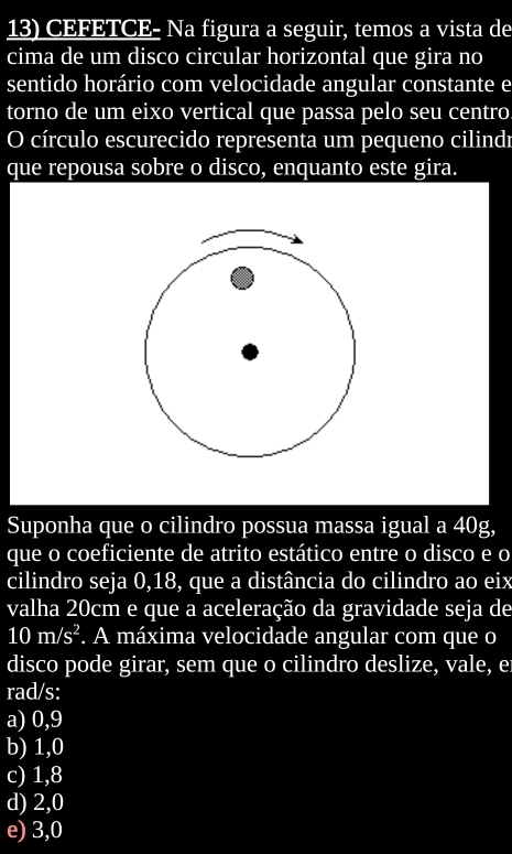 CEFETCE- Na figura a seguir, temos a vista de
cima de um disco circular horizontal que gira no
sentido horário com velocidade angular constante e
torno de um eixo vertical que passa pelo seu centro
O círculo escurecido representa um pequeno cilindr
que repousa sobre o disco, enquanto este gira.
Suponha que o cilindro possua massa igual a 40g,
que o coeficiente de atrito estático entre o disco e o
cilindro seja 0,18, que a distância do cilindro ao eix
valha 20cm e que a aceleração da gravidade seja de
10m/s^2. A máxima velocidade angular com que o
disco pode girar, sem que o cilindro deslize, vale, e
rad/s:
a) 0,9
b) 1,0
c) 1,8
d) 2,0
e) 3,0