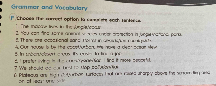 Grammar and Vocabulary 
F Choose the correct option to complete each sentence. 
1. The macaw lives in the jungle/coast. 
2. You can find some animal species under protection in jungle/national parks. 
3. There are occasional sand storms in deserts/the countryside. 
4. Our house is by the coast/urban. We have a clear ocean view. 
5. In urban/desert areas, it's easier to find a job. 
6. I prefer living in the countryside/flat. I find it more peaceful. 
7. We should do our best to stop pollution/flat. 
8. Plateaus are high flat/urban surfaces that are raised sharply above the surrounding area 
on at least one side.