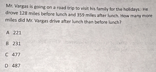 Mr. Vargas is going on a road trip to visit his family for the holidays. He
drove 128 miles before lunch and 359 miles after lunch. How many more
miles did Mr. Vargas drive after lunch than before lunch?
A 221
B 231
C 477
D 487