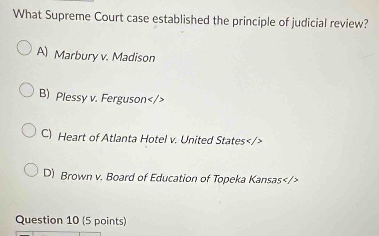 What Supreme Court case established the principle of judicial review?
A) Marbury v. Madison
B) Plessy v. Ferguson
C) Heart of Atlanta Hotel v. United States
D) Brown v. Board of Education of Topeka Kansas
Question 10 (5 points)