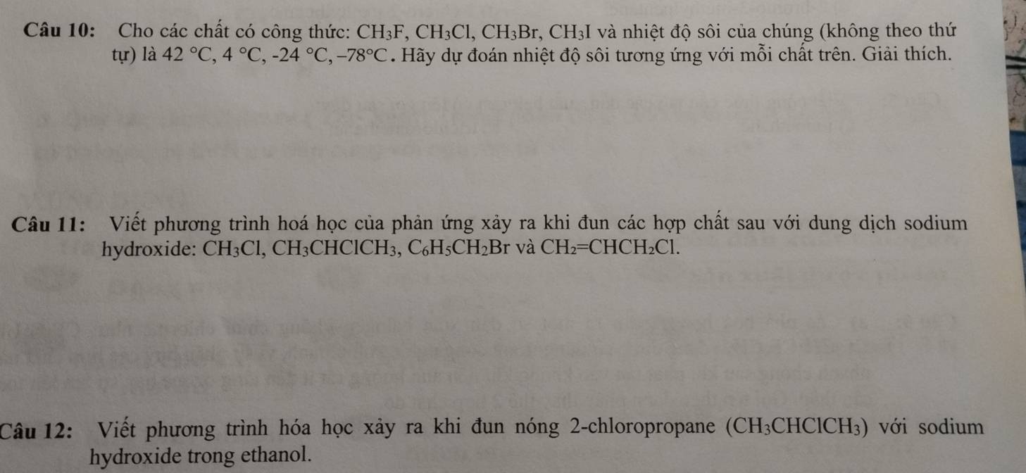 Cho các chất có công thức: CH_3F, CH_3Cl, CH_3Br, CH_3I và nhiệt độ sôi của chúng (không theo thứ 
tự) là 42°C, 4°C, -24°C, -78°C Hãy dự đoán nhiệt độ sôi tương ứng với mỗi chất trên. Giải thích. 
Câu 11: Viết phương trình hoá học của phản ứng xảy ra khi đun các hợp chất sau với dung dịch sodium 
hydroxide: CH_3Cl, CH_3CHClCH_3, C_6H_5CH_2Br và CH_2=CHCH_2Cl. 
Câu 12: Viết phương trình hóa học xảy ra khi đun nóng 2-chloropropane (CH_3CHClCH_3). với sodium 
hydroxide trong ethanol.