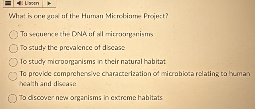 Listen
What is one goal of the Human Microbiome Project?
To sequence the DNA of all microorganisms
To study the prevalence of disease
To study microorganisms in their natural habitat
To provide comprehensive characterization of microbiota relating to human
health and disease
To discover new organisms in extreme habitats