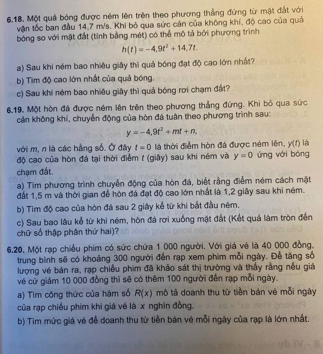 Một quả bóng được ném lên trên theo phương thẳng đứng từ mặt đất với
vận tốc ban đầu 14,7 m/s. Khi bỏ qua sức cản của không khí, độ cao của quả
bóng so với mặt đất (tính bằng mét) có thể mô tả bởi phương trình
h(t)=-4,9t^2+14,7t.
a) Sau khi ném bao nhiêu giây thì quả bóng đạt độ cao lớn nhất?
b) Tìm độ cao lớn nhất của quả bóng.
c) Sau khi ném bao nhiêu giây thì quả bóng rơi chạm đất?
6.19. Một hòn đá được ném lên trên theo phương thẳng đứng. Khi bỏ qua sức
cản không khí, chuyển động của hòn đá tuân theo phương trình sau:
y=-4,9t^2+mt+n,
với m, n là các hằng số. Ở đây t=0 là thời điểm hòn đá được ném lên, y(t) là
độ cao của hòn đá tại thời điểm t (giây) sau khi ném và y=0 ứng với bóng
chạm đất.
a) Tìm phương trình chuyển động của hòn đá, biết rằng điểm ném cách mặt
đất 1,5 m và thời gian để hòn đá đạt độ cao lớn nhất là 1,2 giây sau khi ném.
b) Tìm độ cao của hòn đá sau 2 giây kể từ khi bắt đầu ném.
c) Sau bao lâu kể từ khi ném, hòn đá rơi xuống mặt đất (Kết quả làm tròn đến
chữ số thập phân thứ hai)?
6.20. Một rạp chiếu phim có sức chứa 1 000 người. Với giá vé là 40 000 đồng,
trung bình sẽ có khoảng 300 người đến rạp xem phim mỗi ngày. Để tăng số
lượng vé bán ra, rạp chiếu phim đã khảo sát thị trường và thấy rằng nếu giá
vé cứ giảm 10 000 đồng thì sẽ có thêm 100 người đến rạp mỗi ngày.
a) Tìm công thức của hàm số R(x) mô tả doanh thu từ tiền bán vé mỗi ngày
của rạp chiếu phim khi giá vé là x nghìn đồng.
b) Tìm mức giá vé để doanh thu từ tiền bán vé mỗi ngày của rạp là lớn nhất.