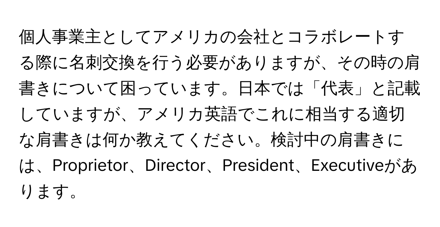 個人事業主としてアメリカの会社とコラボレートする際に名刺交換を行う必要がありますが、その時の肩書きについて困っています。日本では「代表」と記載していますが、アメリカ英語でこれに相当する適切な肩書きは何か教えてください。検討中の肩書きには、Proprietor、Director、President、Executiveがあります。