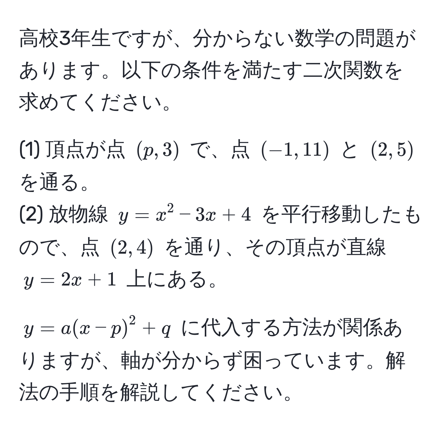 高校3年生ですが、分からない数学の問題があります。以下の条件を満たす二次関数を求めてください。

(1) 頂点が点 $(p, 3)$ で、点 $(-1, 11)$ と $(2, 5)$ を通る。  
(2) 放物線 $y = x^2 - 3x + 4$ を平行移動したもので、点 $(2, 4)$ を通り、その頂点が直線 $y = 2x + 1$ 上にある。

$y = a(x - p)^2 + q$ に代入する方法が関係ありますが、軸が分からず困っています。解法の手順を解説してください。