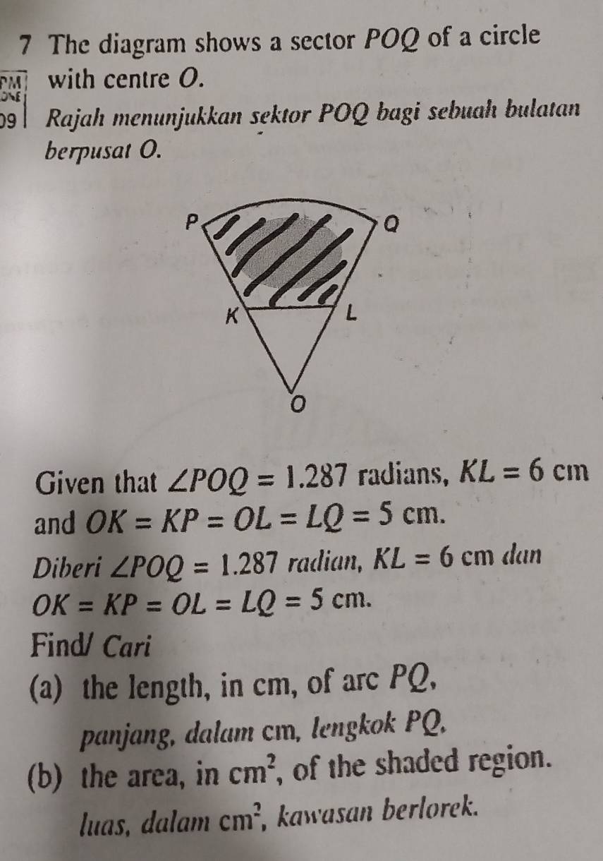 The diagram shows a sector POQ of a circle
M with centre O. 
09 l Rajah menunjukkan sektor POQ bagi sebuah bulatan 
berpusat O. 
Given that ∠ POQ=1.287 radians, KL=6cm
and OK=KP=OL=LQ=5cm. 
Diberi ∠ POQ=1.287 radian, KL=6cm dan
OK=KP=OL=LQ=5cm. 
Find/ Cari 
(a) the length, in cm, of arc PQ, 
panjang, dalam cm, lengkok PQ. 
(b) the area, in cm^2 , of the shaded region. 
luas, dalam cm^2 , kawasan berlorek.