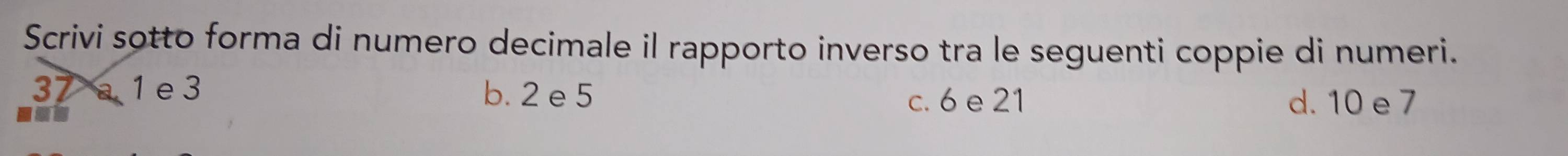 Scrivi sotto forma di numero decimale il rapporto inverso tra le seguenti coppie di numeri.
37 1 e 3 b. 2 e 5
nos 
c. 6 e 21 d. 10 e 7