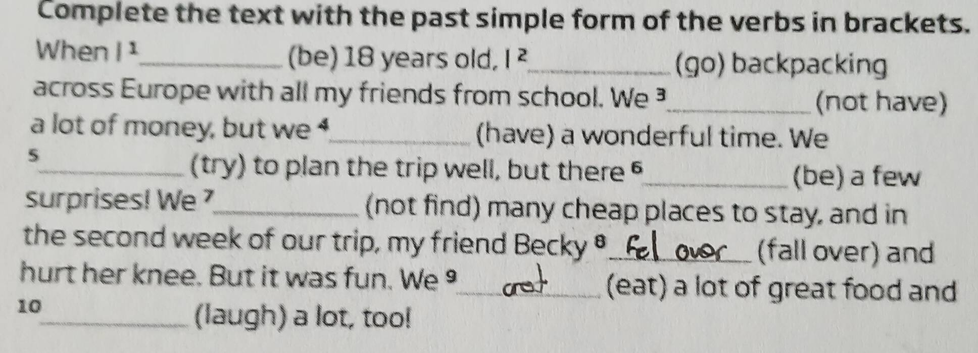 Complete the text with the past simple form of the verbs in brackets. 
When /^1 _ (be) 18 years old, |^2 _ (go) backpacking 
across Europe with all my friends from school. We _ 
(not have) 
a lot of money, but we 4_ (have) a wonderful time. We 
5 
_(try) to plan the trip well, but there §_ 
(be) a few 
surprises! We _(not find) many cheap places to stay, and in 
the second week of our trip, my friend Becky θ _(fall over) and 
hurt her knee. But it was fun. We 
10 
_(eat) a lot of great food and 
_(laugh) a lot, too!