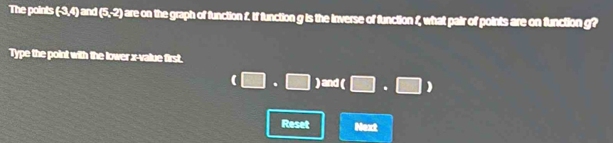 The points (-3,4) and (5,-2) o are on the graph of function f. If function g is the inverse of function 1, what pair of points are on function g? 
Type the point with the lower x -value first.
(□ · □ ) and ( □ · □ )
Reset Next