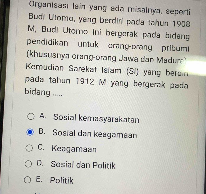 Organisasi lain yang ada misalnya, seperti
Budi Utomo, yang berdiri pada tahun 1908
M, Budi Utomo ini bergerak pada bidang
pendidikan untuk orang-orang pribumi
(khususnya orang-orang Jawa dan Madura)
Kemudian Sarekat Islam (SI) yang berdin
pada tahun 1912 M yang bergerak pada
bidang .....
A. Sosial kemasyarakatan
B. Sosial dan keagamaan
C. Keagamaan
D. Sosial dan Politik
E. Politik