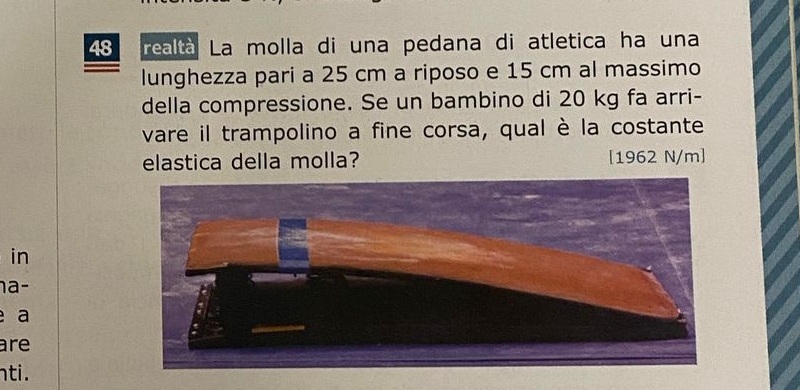 realtà La molla di una pedana di atletica ha una 
lunghezza pari a 25 cm a riposo e 15 cm al massimo 
della compressione. Se un bambino di 20 kg fa arri- 
vare il trampolino a fine corsa, qual è la costante 
elastica della molla? [ 1962 N/m ] 
in 
a 
a 
are 
nti.