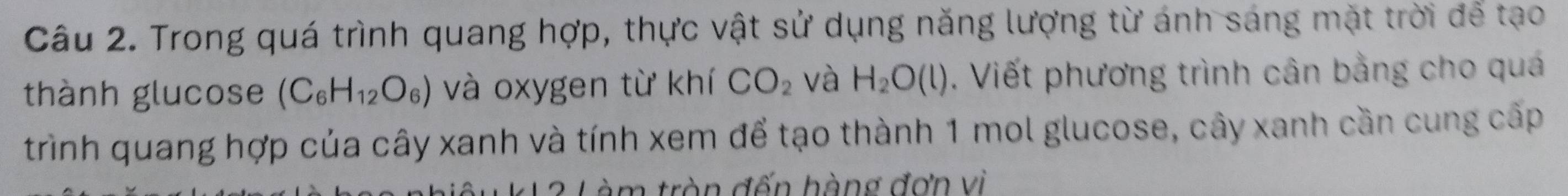 Trong quá trình quang hợp, thực vật sử dụng năng lượng từ ánh sáng mặt trời để tạo 
thành glucose (C_6H_12O_6) và oxygen từ khí CO_2 và H_2O(l). Viết phương trình cân bằng cho quá 
trình quang hợp của cây xanh và tính xem để tạo thành 1 mol glucose, cây xanh cần cung cấp 
Làm tròn đến hàng đơn vì