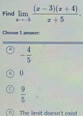 Find limlimits _xto -5 ((x-3)(x+4))/x+5 . 
Choose 1 answer:
A - 4/5 
0
 9/5 
] The limit doesn't exist