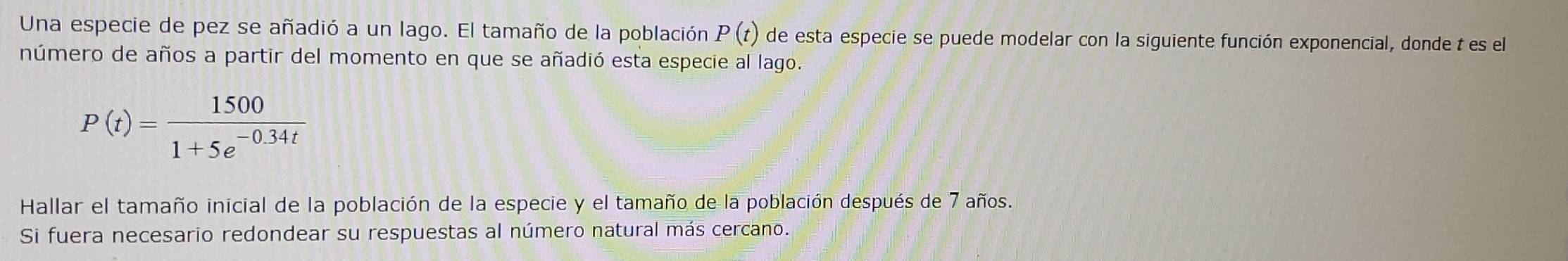 Una especie de pez se añadió a un lago. El tamaño de la población P(t) de esta especie se puede modelar con la siguiente función exponencial, donde t es el 
número de años a partir del momento en que se añadió esta especie al lago.
P(t)= 1500/1+5e^(-0.34t) 
Hallar el tamaño inicial de la población de la especie y el tamaño de la población después de 7 años. 
Si fuera necesario redondear su respuestas al número natural más cercano.