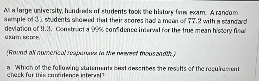 At a large university, hundreds of students took the history final exam. A random 
sample of 31 students showed that their scores had a mean of 77.2 with a standard 
deviation of 9.3. Construct a 99% confidence interval for the true mean history final 
exam score. 
(Round all numerical responses to the nearest thousandth.) 
a. Which of the following statements best describes the results of the requirement 
check for this confidence interval?