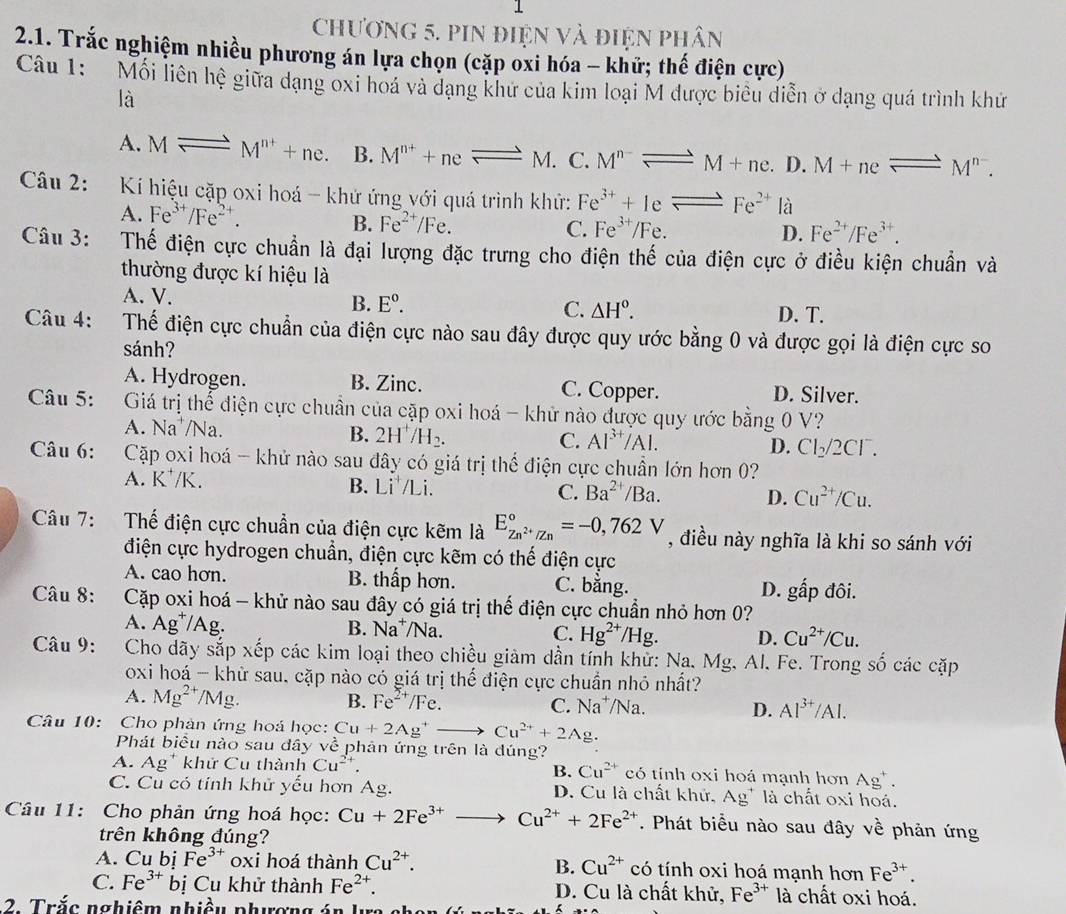 chương 5. PIN điện và điện phân
2.1. Trắc nghiệm nhiều phương án lựa chọn (cặp oxi hóa - khử; thế điện cực)
Câu 1: Mối liên hệ giữa dạng oxi hoá và dạng khử của kim loại M được biểu diễn ở dạng quá trình khử
là
A. Mleftharpoons M^(n+)+ne. B. M^(n+)+neleftharpoons M. C. M^(n-)leftharpoons M+ne.D.M+neleftharpoons M^(n-).
Câu 2: Kí hiệu cặp oxi hoá - khứ ứng với quá trình khử: Fe^(3+)+Ieleftharpoons Fe^(2+) là
A. Fe^(3+)/Fe^(2+).
B. Fe^(2+)/Fe. C. Fe^(3+)/Fe. D. Fe^(2+)/Fe^(3+).
Câu 3: Thế điện cực chuẩn là đại lượng đặc trưng cho điện thế của điện cực ở điều kiện chuẩn và
thường được kí hiệu là
A. V. B. E°. C. △ H°. D. T.
Câu 4: Thế điện cực chuẩn của điện cực nào sau đây được quy ước bằng 0 và được gọi là điện cực so
sánh?
A. Hydrogen. B. Zinc. C. Copper. D. Silver.
Câu 5: :Giá trị thể điện cực chuẩn của cặp oxi hoá - khử nào được quy ước bằng 0 V?
A. Na*/Na. B. 2H^+/H_2. C. Al^(3+)/Al. D. Cl_2/2Cl^-.
Câu 6: Cặp oxi hoá - khử nào sau đây có giá trị thể điện cực chuẩn lớn hơn 0?
A. K⁺/K. B. Li /Li. C. Ba^(2+)/Ba. D. Cu^(2+)/Cu.
Câu 7: Thế điện cực chuẩn của điện cực kẽm là E_Zn^(2+)/Zn^circ =-0,762V , điều này nghĩa là khi so sánh với
điện cực hydrogen chuẩn, điện cực kẽm có thế điện cực
A. cao hơn. B. thấp hơn. C. bằng. D. gấp đôi.
Câu 8: Cặp oxi hoá - khử nào sau đây có giá trị thế điện cực chuẩn nhỏ hơn 0?
A. Ag^+/A g. B. Na^+/Na. C. Hg^(2+)/Hg. D. Cu^(2+)/Cu.
Câu 9: Cho dãy sắp xếp các kim loại theo chiều giảm dần tính khử: Na. Mg. Al. Fe. Trong số các cặp
oxi hoá - khừ sau, cặp nào có giá trị thể điện cực chuẩn nhỏ nhất?
A. Mg^(2+)/Mg. B. Fe^(2+)/F∈ C. Na⁺/Na. D. Al^(3+)/Al.
Câu 10: Cho phản ứng hoá học: Cu+2Ag^+to Cu^(2+)+2A g.
Phát biểu nào sau đây về phản ứng trên là đúng?
A. Ag^+ khử Cu thành Cu^(2+). B. Cu^(2+) có tính oxi hoá mạnh hơn . Ag^+.
C. Cu có tính khử yểu hơn Ag. D. Cu là chất khử, Ag^+ là chất oxi hoá.
Câu 11: Cho phản ứng hoá học: Cu+2Fe^(3+) _  Cu^(2+)+2Fe^(2+). Phát biểu nào sau đây về phản ứng
trên không đúng?
A. Cu bị Fe^(3+) oxi hoá thành Cu^(2+). B. Cu^(2+) có tính oxi hoá mạnh hơn Fe^(3+).
C. Fe^(3+)b ị  Cu khử thành Fe^(2+). D. Cu là chất khử, Fe^(3+) là chất oxi hoá.
2. Trắc nghiêm nhiều phượng án lự