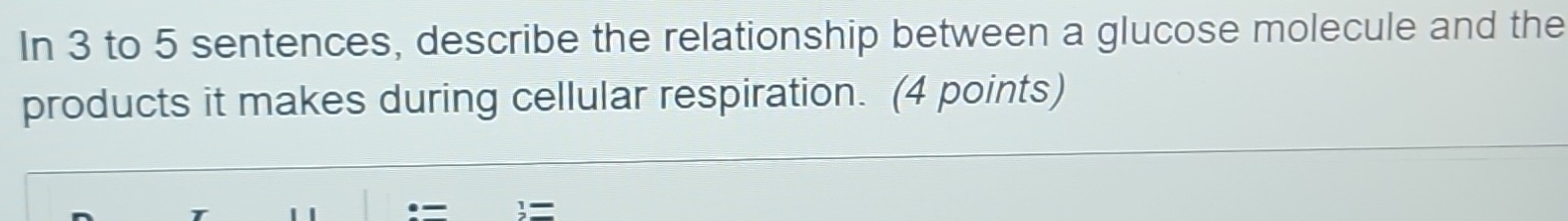 In 3 to 5 sentences, describe the relationship between a glucose molecule and the 
products it makes during cellular respiration. (4 points) 
=