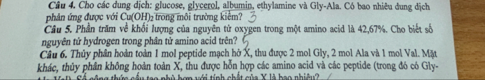 Cho các dung dịch: glucose, glycerol, albumin, ethylamine và Gly-Ala. Có bao nhiêu dung dịch 
phản ứng được với Cu(OH)_2 trong môi trường kiểm? 
Câu 5. Phần trăm về khối lượng của nguyên tử oxygen trong một amino acid là 42,67%. Cho biết số 
nguyên tử hydrogen trong phân tử amino acid trên? 
Câu 6. Thủy phân hoàn toàn 1 mol peptide mạch hở X, thu được 2 mol Gly, 2 mol Ala và 1 mol Val. Mặt 
khác, thủy phân không hoàn toàn X, thu được hỗn hợp các amino acid và các peptide (trong đó có Gly- 
ao phù hơn với tính chất của X là bao nhiêu?