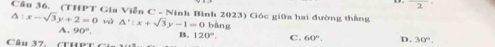 overline 2'
Cầu 36. (THPT Gia Viễn C - Ninh Bình 2023) Góc giữa hai đường thắng
△ :x-sqrt(3)y+2=0 và △ ':x+sqrt(3)y-1=0 bàng
A. 90°. B. 120°.
C. 60°. D. 30°, 
Cầu 37. (THPT