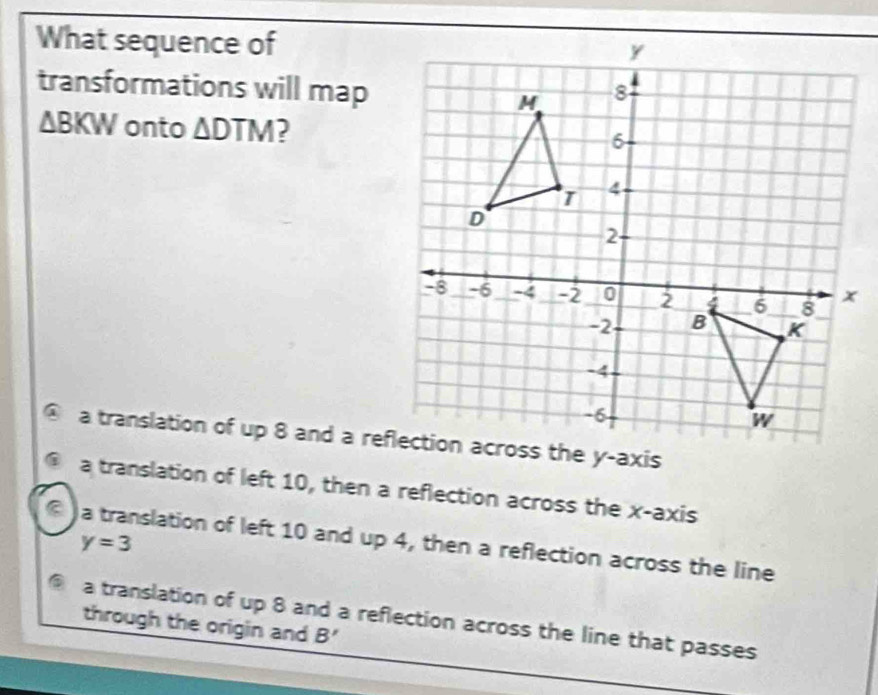 What sequence of
transformations will map
△ BKW onto △ DTM 2
@ a translation of up 8 and a reflection across the y-axis
@ a translation of left 10, then a reflection across the x-axis
® )a translation of left 10 and up 4, then a reflection across the line
y=3
6 a translation of up 8 and a reflection across the line that passes
through the origin and B'