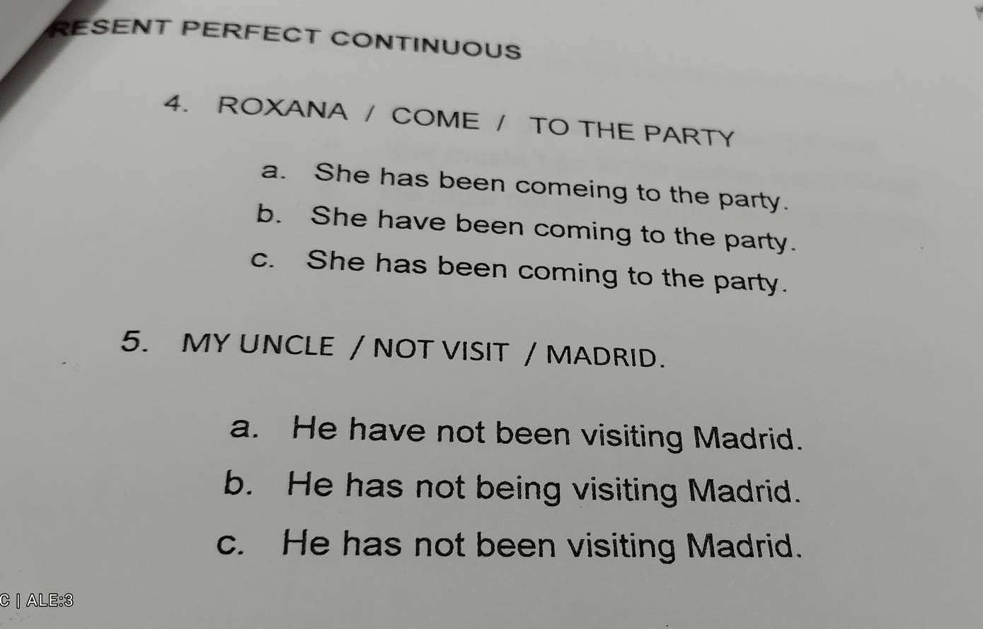 RESENT PERFECT CONTINUOUS
4. ROXANA / COME / TO THE PARTY
a. She has been comeing to the party.
b. She have been coming to the party.
c. She has been coming to the party.
5. MY UNCLE / NOT VISIT / MADRID.
a. He have not been visiting Madrid.
b. He has not being visiting Madrid.
c. He has not been visiting Madrid.
C | ALE:3