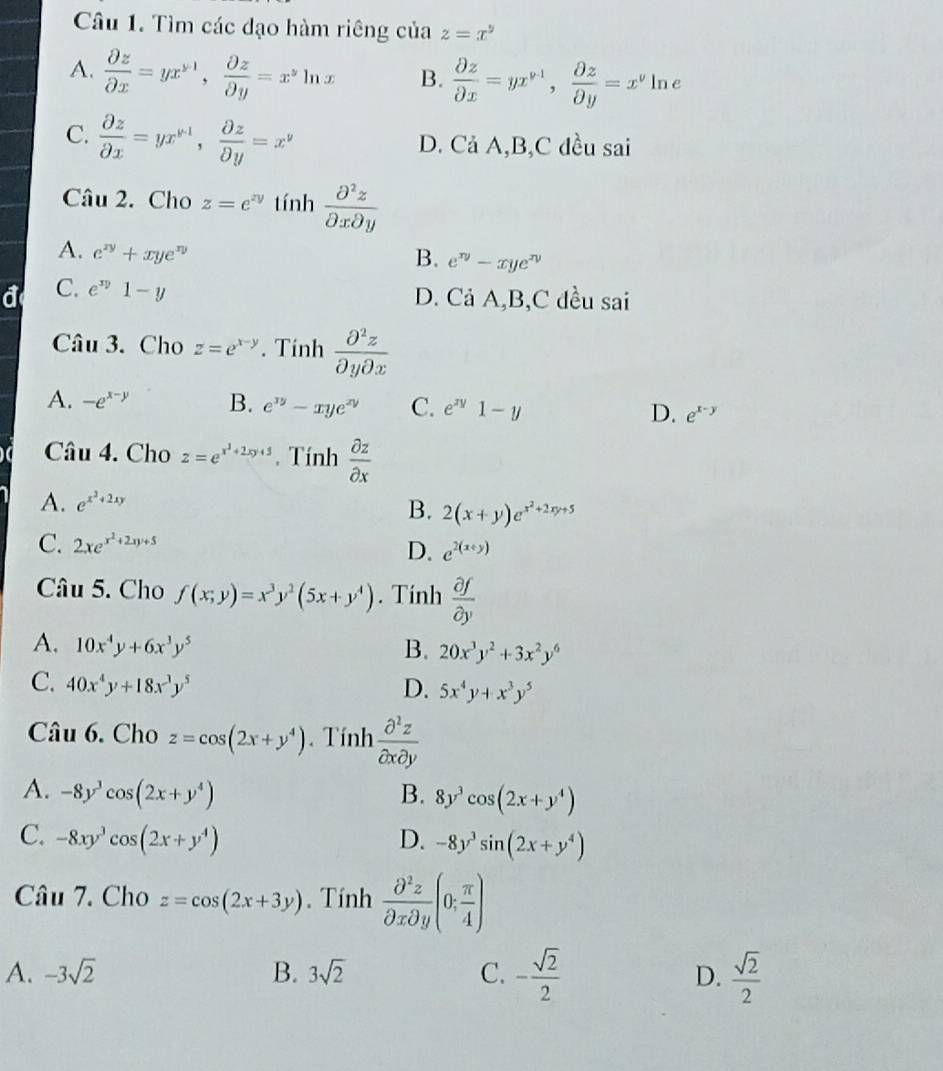 Tìm các đạo hàm riêng của z=x^5
A.  partial z/partial x =yx^(y-1), partial z/partial y =x^yln x B.  partial z/partial x =yx^(v+1), partial z/partial y =x^v1 ln 1
C.  partial z/partial x =yx^(y-1), partial z/partial y =x^y D. Cả A,B,C đều sai
Câu 2. Cho z=e^(zy) tính  partial^2z/partial xpartial y 
A. e^(xy)+xye^(xy) B. e^(xy)-xye^(xy)
C. e^(xy)1-y D. Cả A,B,C đều sai
Câu 3. Cho z=e^(x-y). Tinh  partial^2z/partial ypartial x 
A. -e^(x-y) B. e^(xy)-xye^(xy) C. e^(xy)1-y D. e^(x-y)
Câu 4. Cho z=e^(x^3)+2xy+5. Tính  partial z/partial x 
A. e^(x^2)+2xy
B. 2(x+y)e^(x^2)+2xy+5
C. 2xe^(x^2)+2xy+5
D. e^(2(x+y))
Câu 5. Cho f(x;y)=x^3y^2(5x+y^4). Tính  partial f/partial y 
A. 10x^4y+6x^3y^5 B. 20x^3y^2+3x^2y^6
C. 40x^4y+18x^3y^5 D. 5x^4y+x^3y^5
Câu 6. Cho z=cos (2x+y^4). Tính  partial^2z/partial xpartial y 
A. -8y^3cos (2x+y^4) B. 8y^3cos (2x+y^4)
C. -8xy^3cos (2x+y^4) D. -8y^3sin (2x+y^4)
Câu 7. Cho z=cos (2x+3y). Tính  partial^2z/partial xpartial y (0; π /4 )
A. -3sqrt(2) B. 3sqrt(2) C. - sqrt(2)/2   sqrt(2)/2 
D.