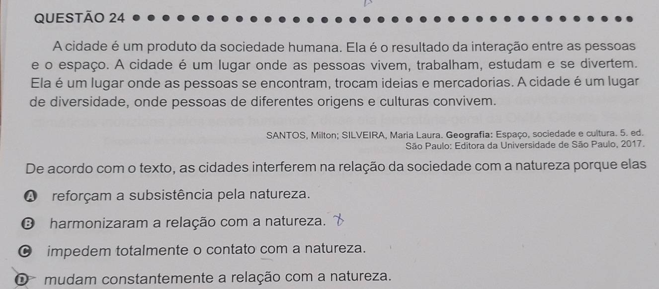 A cidade é um produto da sociedade humana. Ela é o resultado da interação entre as pessoas
e o espaço. A cidade é um lugar onde as pessoas vivem, trabalham, estudam e se divertem.
Ela é um lugar onde as pessoas se encontram, trocam ideias e mercadorias. A cidade é um lugar
de diversidade, onde pessoas de diferentes origens e culturas convivem.
SANTOS, Milton; SILVEIRA, Maria Laura. Geografia: Espaço, sociedade e cultura. 5. ed.
São Paulo: Editora da Universidade de São Paulo, 2017.
De acordo com o texto, as cidades interferem na relação da sociedade com a natureza porque elas
A reforçam a subsistência pela natureza.
B harmonizaram a relação com a natureza.
C impedem totalmente o contato com a natureza.
O mudam constantemente a relação com a natureza.