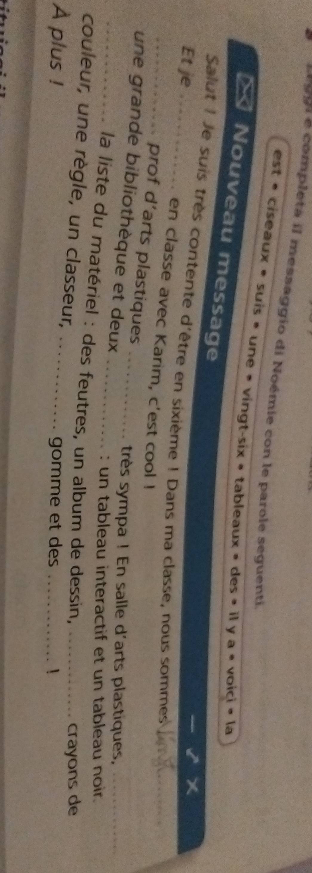 99 1 e completa il messaggio di Noémie con le parole seguenti. 
est « ciseaux » suis » une » vingt-six » tableaux » des » il y a « voici » la 
× Nouveau message 
Salut ! Je suis très contente d'être en sixième ! Dans ma classe, nous sommes_ 
_Et je_ en classe avec Karim, c'est cool ! 
prof d’arts plastiques 
_une grande bibliothèque et deux__ 
très sympa ! En salle d'arts plastiques,_ 
: un tableau interactif et un tableau noir. 
la liste du matériel : des feutres, un album de dessin,_ 
couleur, une règle, un classeur, 
crayons de 
A plus ! _gomme et des _