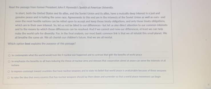 Read the passage from former President John F. Kennedy's Speech at American University.
In short, both the United States and its allies, and the Soviet Union and its allies, have a mutually deep interest in a just and
genuine peace and in halting the arms race. Agreements to this end are in the interests of the Soviet Union as well as ours—and
even the most hostile nations can be relied upon to accept and keep those treaty obligations, and only those treaty obligations,
which are in their own interest. So, let us not be blind to our differences—but let us also direct attention to our common interests
and to the means by which those differences can be resolved. And if we cannot end now our differences, at least we can help
make the world safe for diversity. For, in the final analysis, our most basic common link is that we all inhabit this small planet. We
all breathe the same air. We all cherish our children's future. And we are all mortal.
Which option best explains the purpose of this passage?
to contemplate what the world would look like if nuclear war happened and to contrast that with the benefts of world peace
to emphasize the benefits to all from reducing the threat of nuclear arms and stresses that cooperation aimed at peace can serve the interests of all
nations
to express contempt toward countries that have nuclear weapons and to state his belief that world peace is unattainable because of these weapons
to raise the idea that every country that has nuclear weapons should lay them down and surrender so that a world peace movement can begin
×