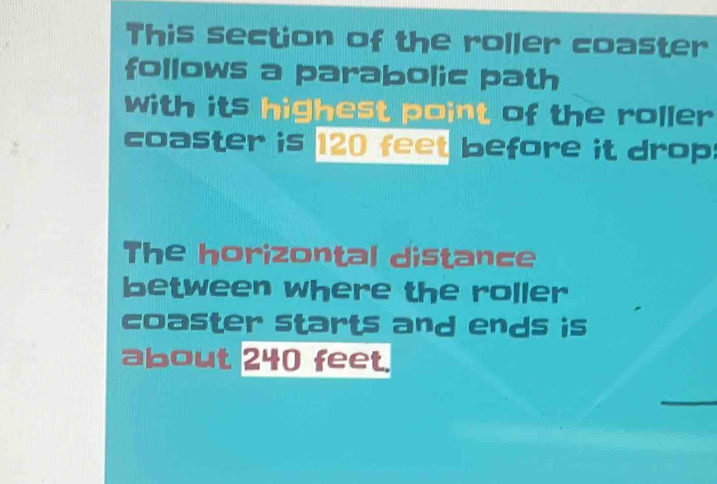 This section of the roller coaster 
follows a parabolic path 
with its highest point of the roller 
coaster is 120 feet before it drop: 
The horizontal distance 
between where the roller 
coaster starts and ends is 
about 240 feet.