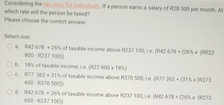 Considering the tax rates for individuals. If a person earns a salary of R28 500 per month. At
which rate will the person be taxed?
Please choose the correct answer:
Select one:
a. R42678+26% of taxable income above R2 R237100, i.e.(R42678+(26% * (RR22
800-R237100))
b. 18% of taxable income i.e.(R22800* 18% )
C. R77362+31% of taxable income above R370 500, i.e. (R 77 362+(31% * (R273
600-R370500))
d. R42678+26% of taxable income above R237100,i.e. (R42678+(26% * (R273
600-R237100))