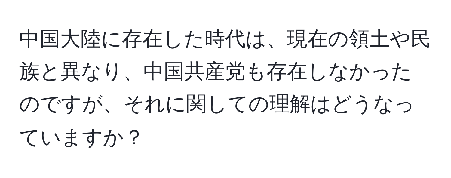 中国大陸に存在した時代は、現在の領土や民族と異なり、中国共産党も存在しなかったのですが、それに関しての理解はどうなっていますか？