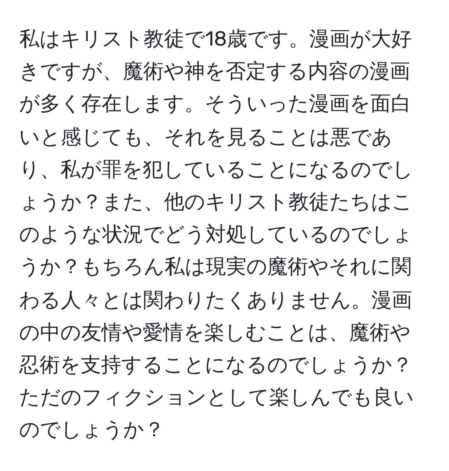 私はキリスト教徒で18歳です。漫画が大好きですが、魔術や神を否定する内容の漫画が多く存在します。そういった漫画を面白いと感じても、それを見ることは悪であり、私が罪を犯していることになるのでしょうか？また、他のキリスト教徒たちはこのような状況でどう対処しているのでしょうか？もちろん私は現実の魔術やそれに関わる人々とは関わりたくありません。漫画の中の友情や愛情を楽しむことは、魔術や忍術を支持することになるのでしょうか？ただのフィクションとして楽しんでも良いのでしょうか？