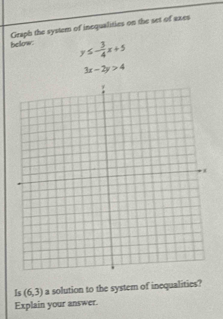 Graph the system of inequalities on the set of exes 
below:
y≤ - 3/4 x+5
3x-2y>4
Is (6,3) a solution to the system of inequalities? 
Explain your answer.