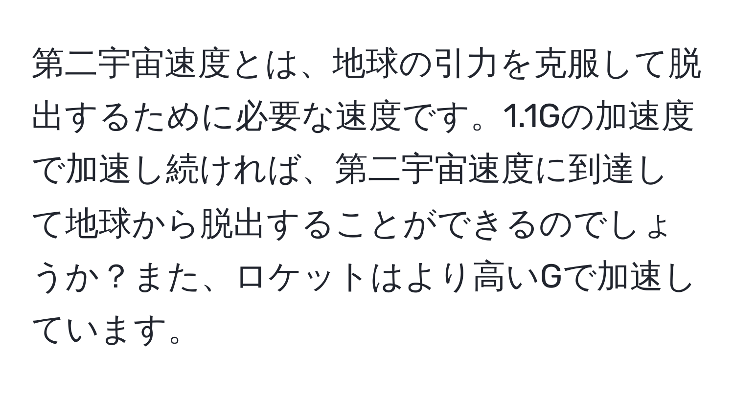 第二宇宙速度とは、地球の引力を克服して脱出するために必要な速度です。1.1Gの加速度で加速し続ければ、第二宇宙速度に到達して地球から脱出することができるのでしょうか？また、ロケットはより高いGで加速しています。