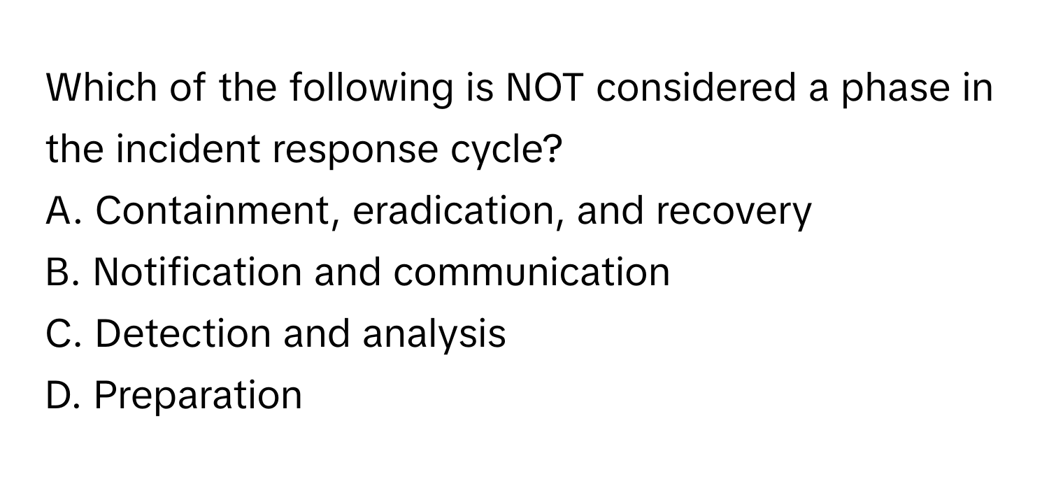 Which of the following is NOT considered a phase in the incident response cycle?

A. Containment, eradication, and recovery 
B. Notification and communication 
C. Detection and analysis 
D. Preparation