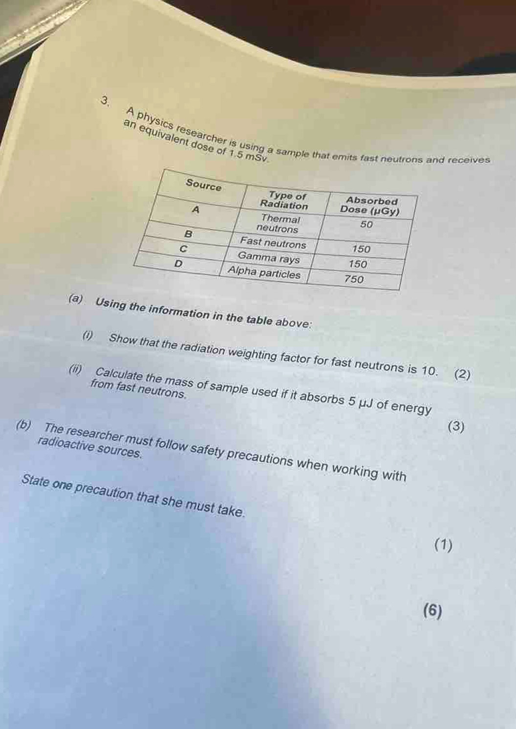 A physics researcher is using a sample that emits fast neutrons and receives 
an equivalent dose of 1.5 mSv
(a) Using the information in the table above: 
(i) Show that the radiation weighting factor for fast neutrons is 10. (2) 
(ii) Calculate the mass of sample used if it absorbs 5 μJ of energy 
from fast neutrons. 
(3) 
radioactive sources. 
(b) The researcher must follow safety precautions when working with 
State one precaution that she must take. 
(1) 
(6)