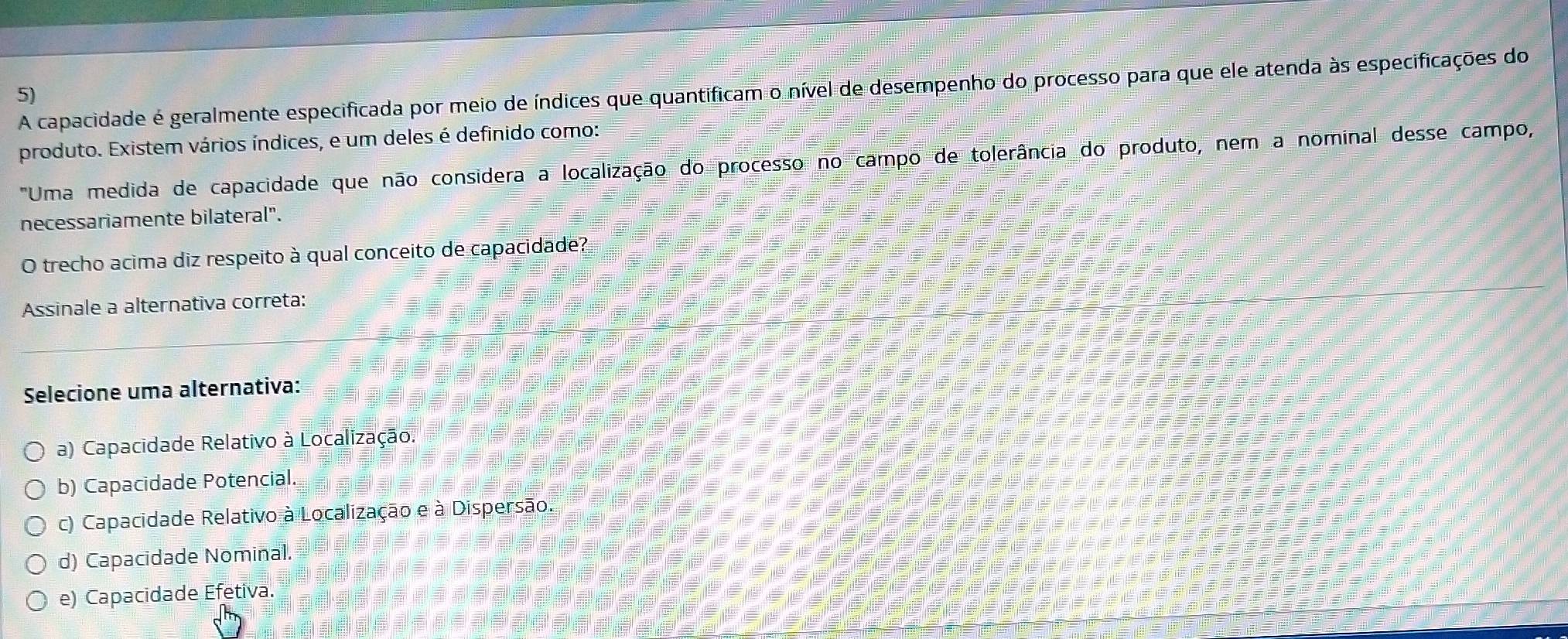 A capacidade é geralmente especificada por meio de índices que quantificam o nível de desempenho do processo para que ele atenda às especificações do
5)
produto. Existem vários índices, e um deles é definido como:
"Uma medida de capacidade que não considera a localização do processo no campo de tolerância do produto, nem a nominal desse campo,
necessariamente bilateral".
O trecho acima diz respeito à qual conceito de capacidade?
Assinale a alternativa correta:
Selecione uma alternativa:
a) Capacidade Relativo à Localização.
b) Capacidade Potencial.
c) Capacidade Relativo à Localização e à Dispersão.
d) Capacidade Nominal.
e) Capacidade Efetiva.