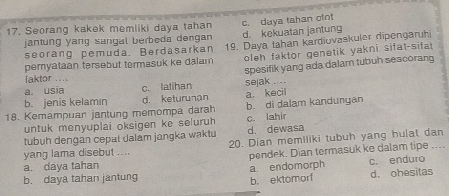 Seorang kakek memliki daya tahan c. daya tahan otot
jantung yang sangat berbeda dengan d. kekuatan jantung
seorang pemuda. Berdasarkan 19. Daya tahan kardiovaskuler dipengaruhi
pernyataan tersebut termasuk ke dalam oleh faktor genetik yakni sifat-sifat
spesifik yang ada dalam tubuh seseorang
faktor ....
a. usia c. latihan sejak ..
b. jenis kelamin d. keturunan a. kecil
18. Kemampuan jantung memompa darah b. di dalam kandungan
untuk menyuplai oksigen ke seluruh c. lahir
tubuh dengan cepat dalam jangka waktu d. dewasa
yang lama disebut .... 20. Dian memiliki tubuh yang bulat dan
a. daya tahan pendek. Dian termasuk ke dalam tipe ..
b. daya tahan jantung a. endomorph c. enduro
b. ektomorf d. obesitas